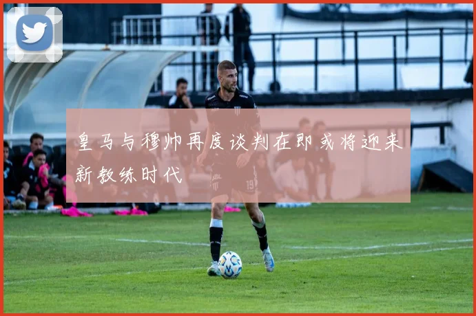 皇马与穆帅再度谈判在即或将迎来新教练时代