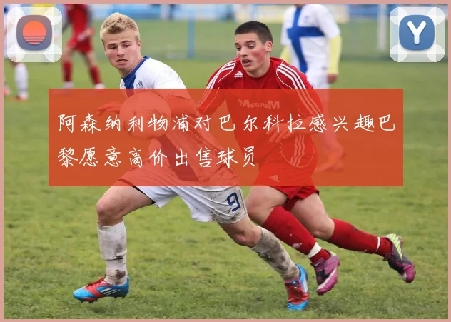 阿森纳利物浦对巴尔科拉感兴趣巴黎愿意高价出售球员