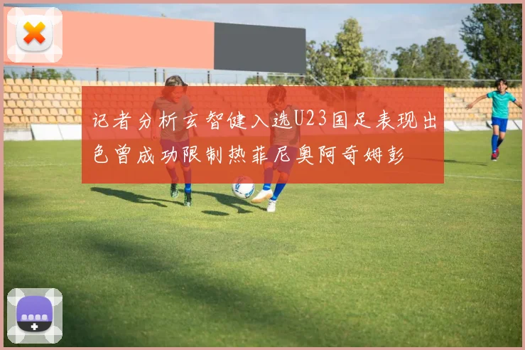 记者分析玄智健入选U23国足表现出色曾成功限制热菲尼奥阿奇姆彭