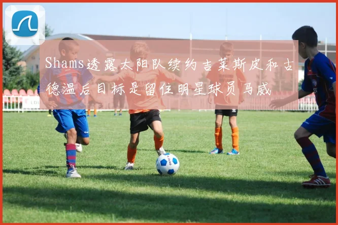 Shams透露太阳队续约吉莱斯皮和古德温后目标是留住明星球员马威