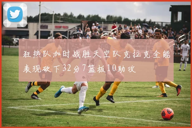 狂热队加时战胜天空队克拉克全能表现砍下32分7篮板10助攻