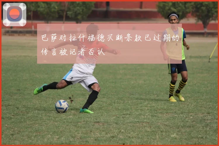 巴萨对拉什福德买断条款已过期的传言被记者否认