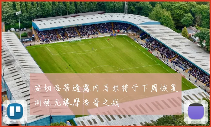 安切洛蒂透露内马尔将于下周恢复训练无缘摩洛哥之战