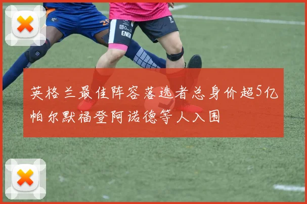 英格兰最佳阵容落选者总身价超5亿帕尔默福登阿诺德等人入围