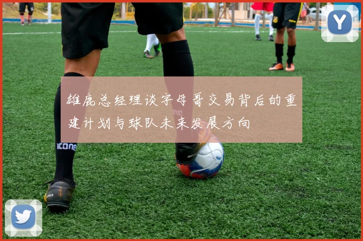 雄鹿总经理谈字母哥交易背后的重建计划与球队未来发展方向