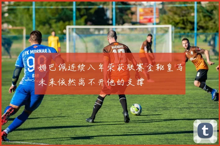 姆巴佩连续八年荣获联赛金靴皇马未来依然离不开他的支撑