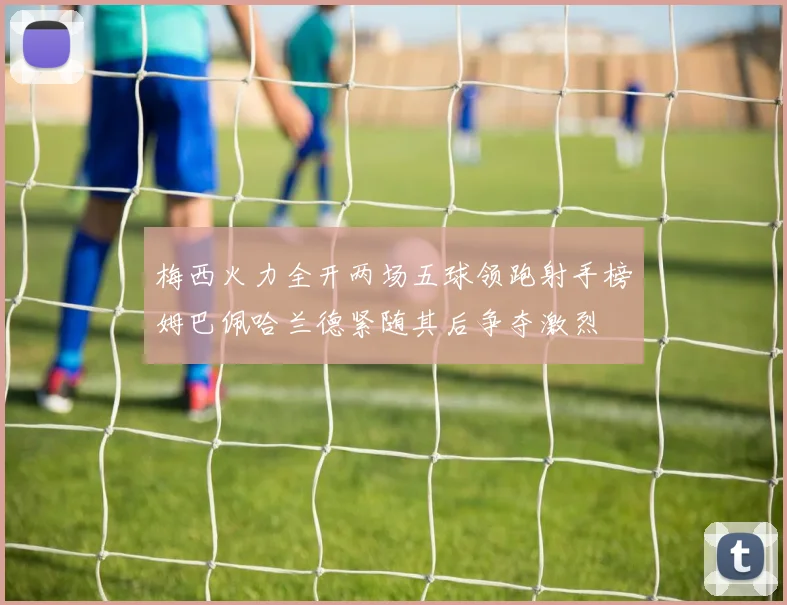 梅西火力全开两场五球领跑射手榜姆巴佩哈兰德紧随其后争夺激烈