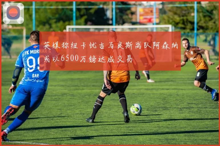 英媒称纽卡忧吉马良斯离队阿森纳或以6500万镑达成交易