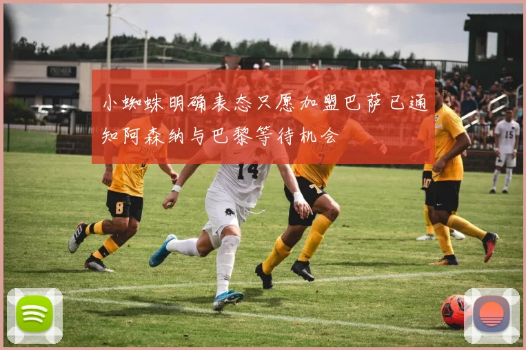 小蜘蛛明确表态只愿加盟巴萨已通知阿森纳与巴黎等待机会