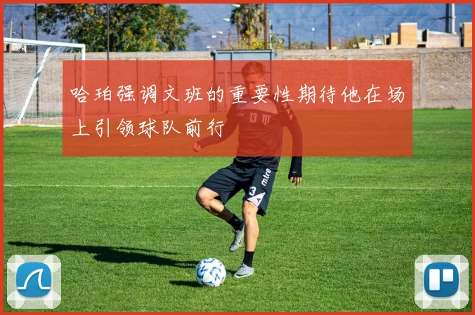 哈珀强调文班的重要性期待他在场上引领球队前行