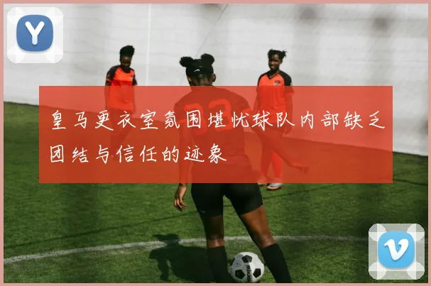 皇马更衣室氛围堪忧球队内部缺乏团结与信任的迹象