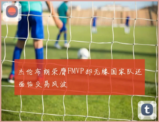 杰伦布朗荣膺FMVP却无缘国家队还面临交易风波
