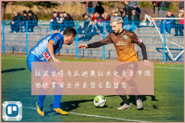 拉波尔塔与瓜迪奥拉共赴音乐节现场欣赏演出并亲密合影留念