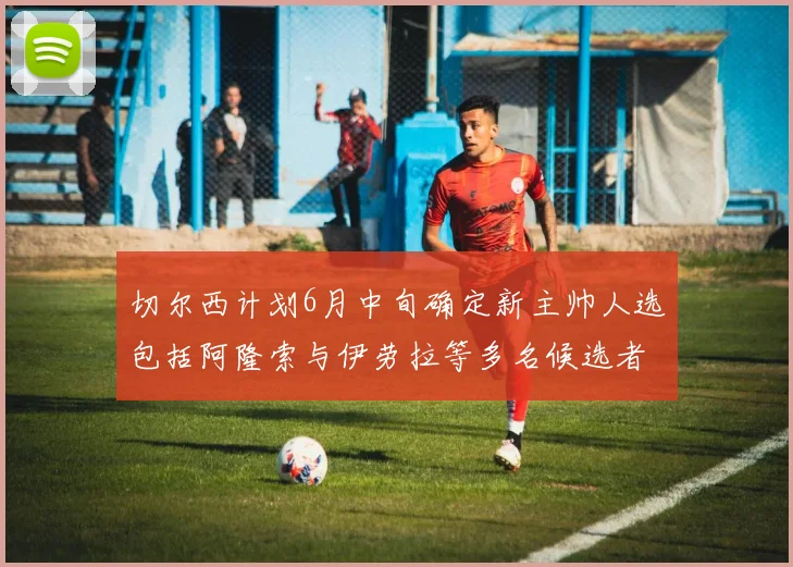 切尔西计划6月中旬确定新主帅人选包括阿隆索与伊劳拉等多名候选者