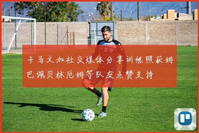 卡马文加社交媒体分享训练照获姆巴佩贝林厄姆等队友点赞支持