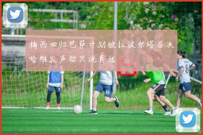 梅西回归巴萨计划被拉波尔塔否决哈维发声称只说真话