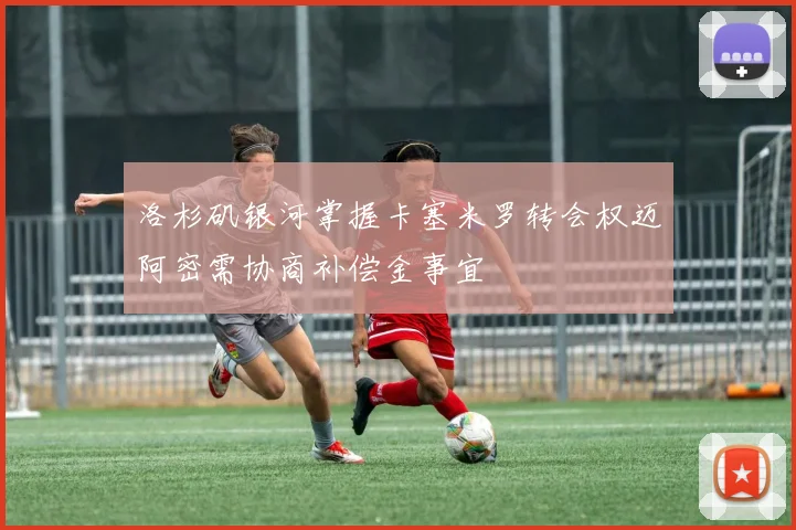洛杉矶银河掌握卡塞米罗转会权迈阿密需协商补偿金事宜