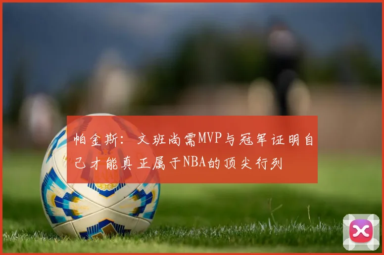 帕金斯：文班尚需MVP与冠军证明自己才能真正属于NBA的顶尖行列