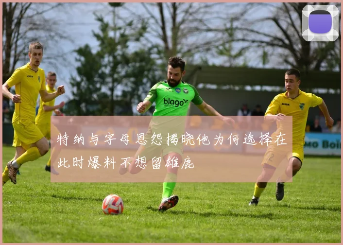 特纳与字母恩怨揭晓他为何选择在此时爆料不想留雄鹿